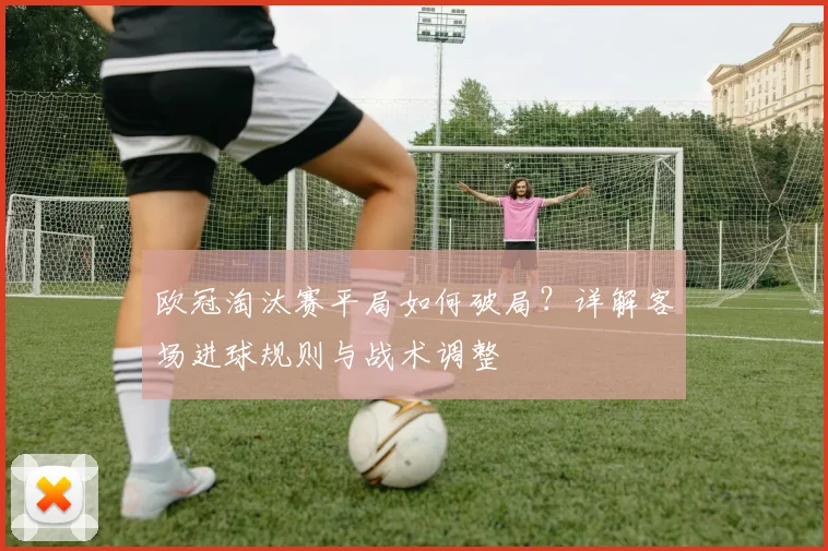 欧冠淘汰赛平局如何破局？详解客场进球规则与战术调整
