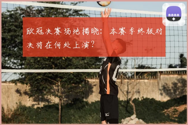 欧冠决赛场地揭晓：本赛季终极对决将在何处上演？