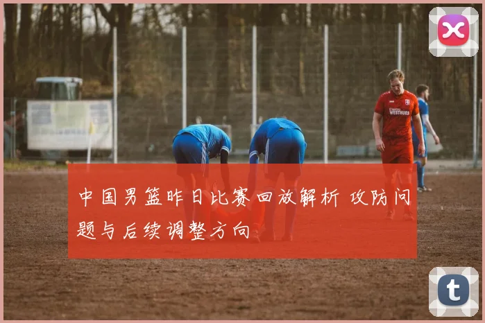 中国男篮昨日比赛回放解析 攻防问题与后续调整方向