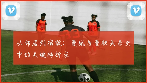从邻居到宿敌：曼城与曼联关系史中的关键转折点