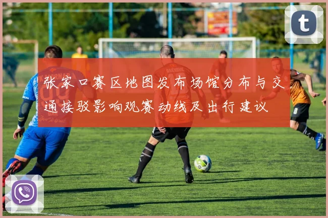 张家口赛区地图发布场馆分布与交通接驳影响观赛动线及出行建议