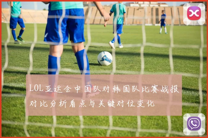LOL亚运会中国队对韩国队比赛战报对比分析看点与关键对位变化