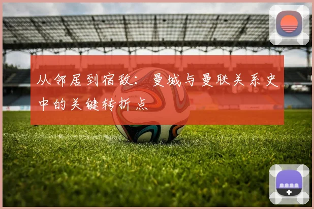 从邻居到宿敌：曼城与曼联关系史中的关键转折点