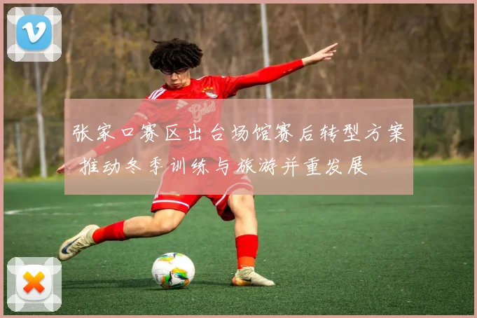 张家口赛区出台场馆赛后转型方案 推动冬季训练与旅游并重发展