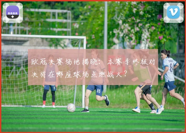 欧冠决赛场地揭晓：本赛季终极对决将在哪座球场点燃战火？