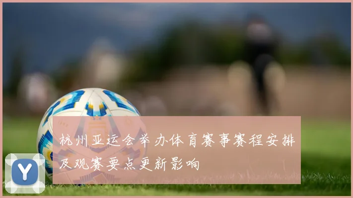杭州亚运会举办体育赛事赛程安排及观赛要点更新影响