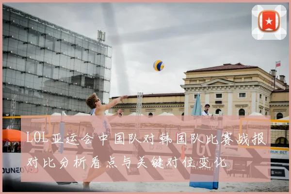 LOL亚运会中国队对韩国队比赛战报对比分析看点与关键对位变化