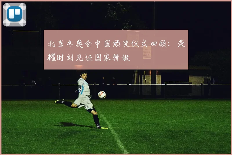 北京冬奥会中国颁奖仪式回顾：荣耀时刻见证国家骄傲